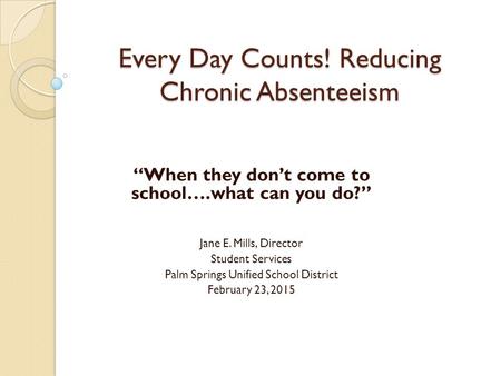 Every Day Counts! Reducing Chronic Absenteeism “When they don’t come to school….what can you do?” Jane E. Mills, Director Student Services Palm Springs.