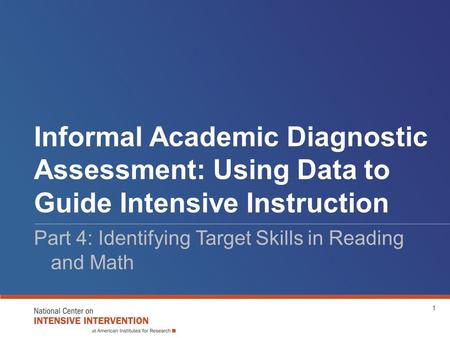 Informal Academic Diagnostic Assessment: Using Data to Guide Intensive Instruction Part 4: Identifying Target Skills in Reading and Math 1.