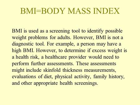 BMI=BODY MASS INDEX BMI is used as a screening tool to identify possible weight problems for adults. However, BMI is not a diagnostic tool. For example,