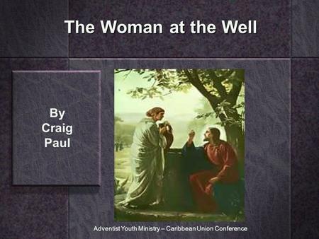 The Woman at the Well By Craig Paul Adventist Youth Ministry – Caribbean Union Conference.