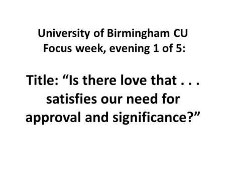 University of Birmingham CU Focus week, evening 1 of 5: Title: “Is there love that... satisfies our need for approval and significance?”