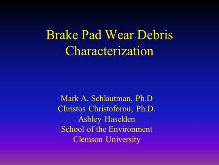 Brake Pad Wear Debris Characterization Mark A. Schlautman, Ph.D Christos Christoforou, Ph.D. Ashley Haselden School of the Environment Clemson University.