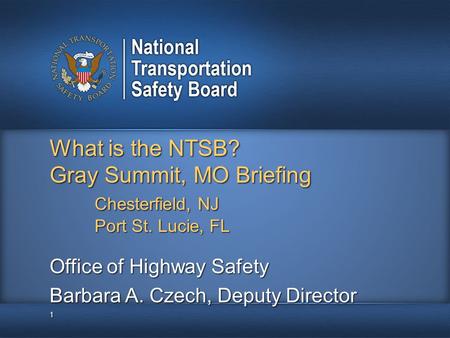 What is the NTSB? Gray Summit, MO Briefing Chesterfield, NJ Port St. Lucie, FL 1 Office of Highway Safety Barbara A. Czech, Deputy Director.
