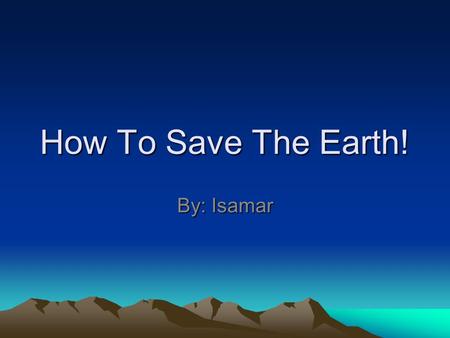 How To Save The Earth! By: Isamar.