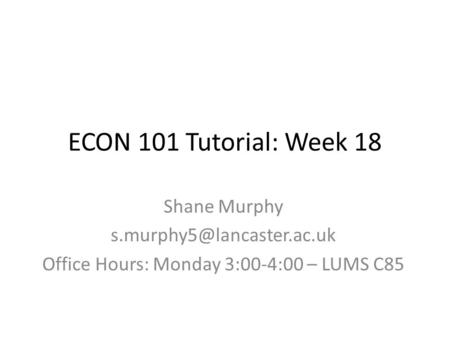 ECON 101 Tutorial: Week 18 Shane Murphy Office Hours: Monday 3:00-4:00 – LUMS C85.