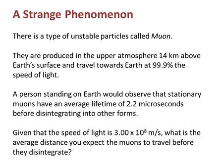 A Strange Phenomenon There is a type of unstable particles called Muon. They are produced in the upper atmosphere 14 km above Earth’s surface and travel.