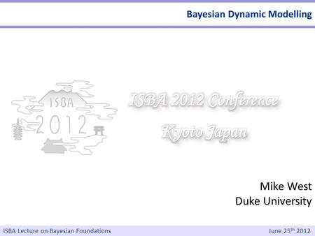 Mike West Duke University ISBA Lecture on Bayesian Foundations June 25 th 2012 Bayesian Dynamic Modelling.