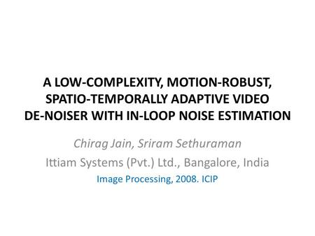 A LOW-COMPLEXITY, MOTION-ROBUST, SPATIO-TEMPORALLY ADAPTIVE VIDEO DE-NOISER WITH IN-LOOP NOISE ESTIMATION Chirag Jain, Sriram Sethuraman Ittiam Systems.