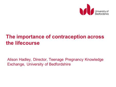 The importance of contraception across the lifecourse Alison Hadley, Director, Teenage Pregnancy Knowledge Exchange, University of Bedfordshire.