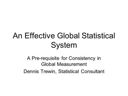 An Effective Global Statistical System A Pre-requisite for Consistency in Global Measurement Dennis Trewin, Statistical Consultant.