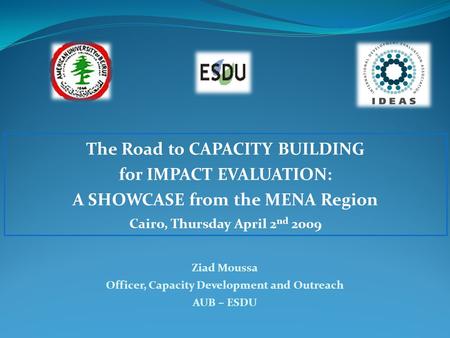 The Road to CAPACITY BUILDING for IMPACT EVALUATION: A SHOWCASE from the MENA Region Cairo, Thursday April 2 nd 2009 Ziad Moussa Officer, Capacity Development.