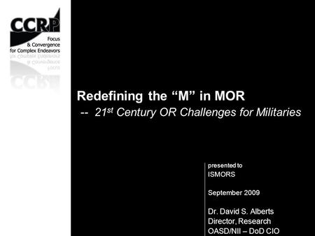 Presented to ISMORS September 2009 Dr. David S. Alberts Director, Research OASD/NII – DoD CIO Redefining the “M” in MOR -- 21 st Century OR Challenges.
