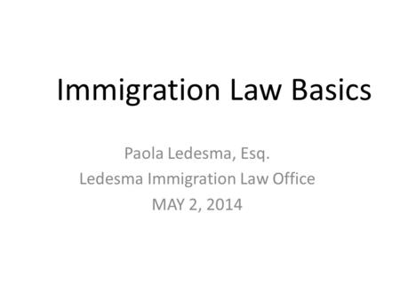 Immigration Law Basics Paola Ledesma, Esq. Ledesma Immigration Law Office MAY 2, 2014.