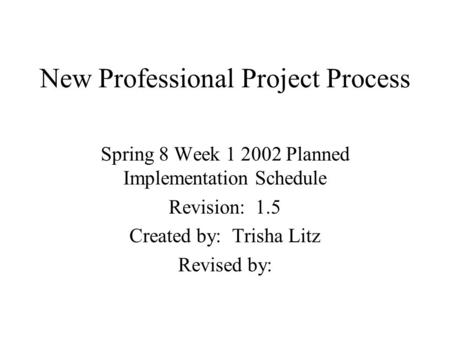 New Professional Project Process Spring 8 Week 1 2002 Planned Implementation Schedule Revision: 1.5 Created by: Trisha Litz Revised by: