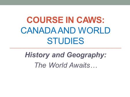 COURSE IN CAWS: CANADA AND WORLD STUDIES History and Geography: The World Awaits…