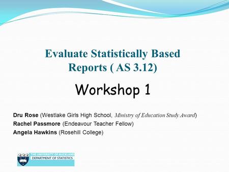Evaluate Statistically Based Reports ( AS 3.12) Dru Rose (Westlake Girls High School, Ministry of Education Study Award ) Rachel Passmore (Endeavour Teacher.