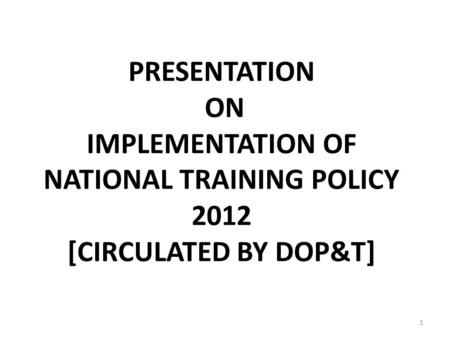 PRESENTATION ON IMPLEMENTATION OF NATIONAL TRAINING POLICY 2012 [CIRCULATED BY DOP&T] 1.