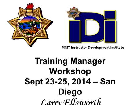 Training Manager Workshop Sept 23-25, 2014 – San Diego Larry Ellsworth POST Senior Consultant POST Instructor Development Institute.