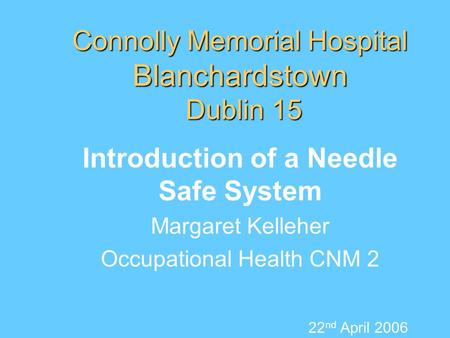 Connolly Memorial Hospital Blanchardstown Dublin 15 Introduction of a Needle Safe System Margaret Kelleher Occupational Health CNM 2 22 nd April 2006.