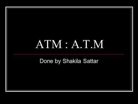 ATM : A.T.M Done by Shakila Sattar. What is an A.T.M.? Automated teller machine Or Automatic teller machine.