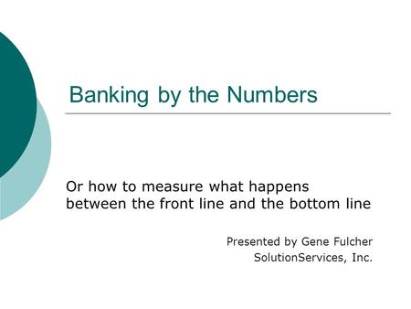 Banking by the Numbers Or how to measure what happens between the front line and the bottom line Presented by Gene Fulcher SolutionServices, Inc.