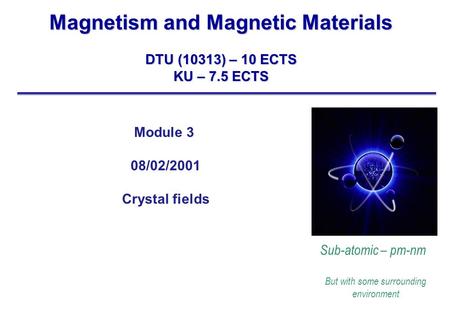 Magnetism and Magnetic Materials DTU (10313) – 10 ECTS KU – 7.5 ECTS Sub-atomic – pm-nm But with some surrounding environment Module 3 08/02/2001 Crystal.