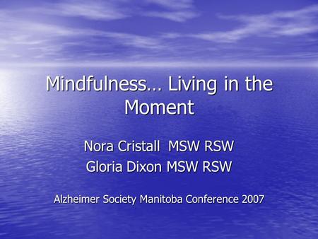 Mindfulness… Living in the Moment Nora Cristall MSW RSW Gloria Dixon MSW RSW Alzheimer Society Manitoba Conference 2007.