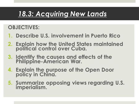 18.3: Acquiring New Lands OBJECTIVES: 1.Describe U.S. involvement in Puerto Rico 2.Explain how the United States maintained political control over Cuba.