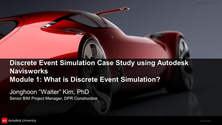© 2012 Autodesk Discrete Event Simulation Case Study using Autodesk Navisworks Module 1: What is Discrete Event Simulation? Jonghoon “Walter” Kim, PhD.
