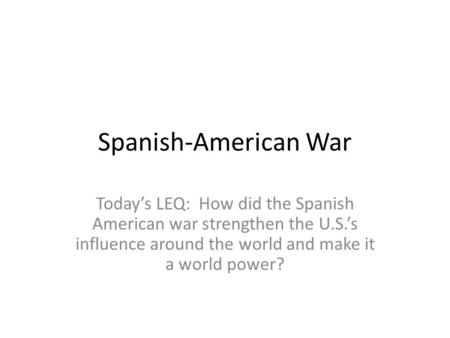 Spanish-American War Today’s LEQ: How did the Spanish American war strengthen the U.S.’s influence around the world and make it a world power?