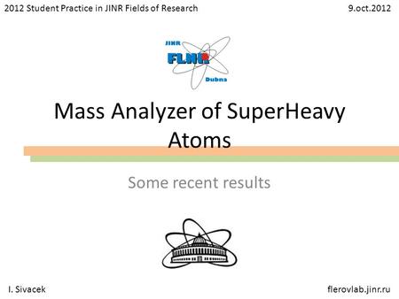 Mass Analyzer of SuperHeavy Atoms Some recent results 2012 Student Practice in JINR Fields of Research 9.oct.2012 I. Sivacekflerovlab.jinr.ru.