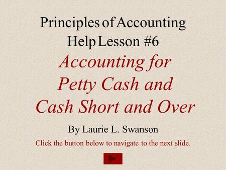 Accounting for Petty Cash and Cash Short and Over By Laurie L. Swanson Principles of Accounting Help Lesson #6 Click the button below to navigate to the.