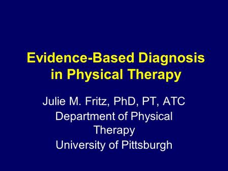 Evidence-Based Diagnosis in Physical Therapy Julie M. Fritz, PhD, PT, ATC Department of Physical Therapy University of Pittsburgh.