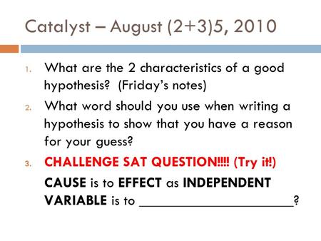 Catalyst – August (2+3)5, 2010 1. What are the 2 characteristics of a good hypothesis? (Friday’s notes) 2. What word should you use when writing a hypothesis.