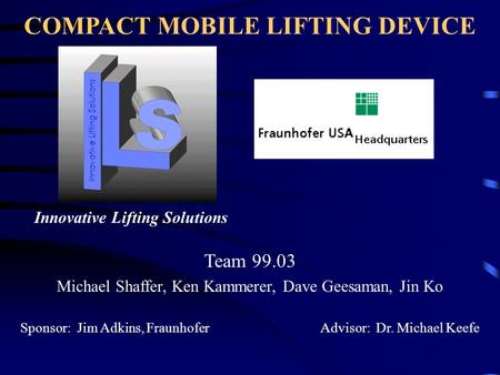 COMPACT MOBILE LIFTING DEVICE Team 99.03 Michael Shaffer, Ken Kammerer, Dave Geesaman, Jin Ko Sponsor: Jim Adkins, Fraunhofer Advisor: Dr. Michael Keefe.