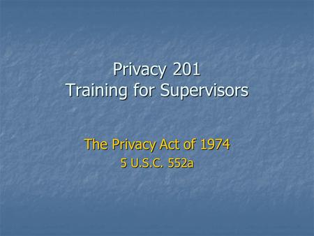 Privacy 201 Training for Supervisors The Privacy Act of 1974 5 U.S.C. 552a.