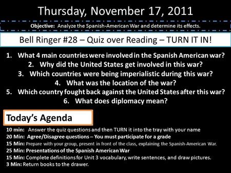 Thursday, November 17, 2011 Objective: Analyze the Spanish-American War and determine its effects. Bell Ringer #28 – Quiz over Reading – TURN IT IN! 1.What.