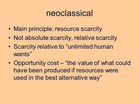 Neoclassical Main principle: resource scarcity Not absolute scarcity, relative scarcity Scarcity relative to “unlimited human wants” Opportunity cost –