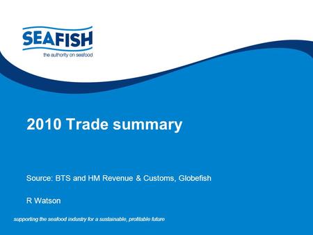 Supporting the seafood industry for a sustainable, profitable future 2010 Trade summary Source: BTS and HM Revenue & Customs, Globefish R Watson.