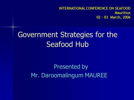 INTERNATIONAL CONFERENCE ON SEAFOOD Mauritius 02 – 03 March, 2006 Government Strategies for the Seafood Hub Presented by Mr. Daroomalingum MAUREE.