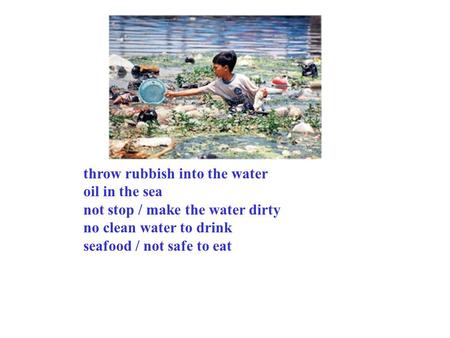 Throw rubbish into the water oil in the sea not stop / make the water dirty no clean water to drink seafood / not safe to eat.