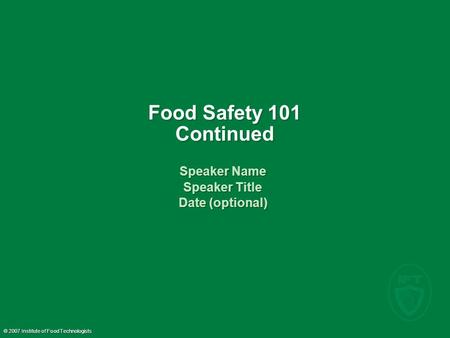 © 2007 Institute of Food Technologists Food Safety 101 Continued Speaker Name Speaker Title Date (optional) Speaker Name Speaker Title Date (optional)
