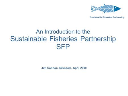 An Introduction to the Sustainable Fisheries Partnership SFP Jim Cannon, Brussels, April 2009 Sustainable Fisheries Partnership.
