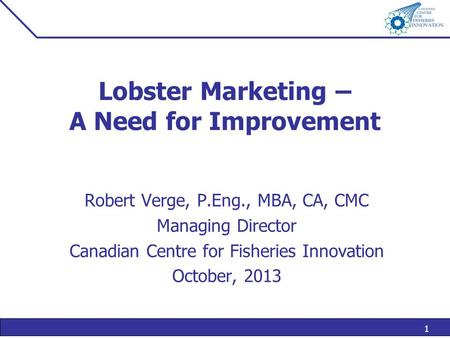 1 Lobster Marketing – A Need for Improvement Robert Verge, P.Eng., MBA, CA, CMC Managing Director Canadian Centre for Fisheries Innovation October, 2013.