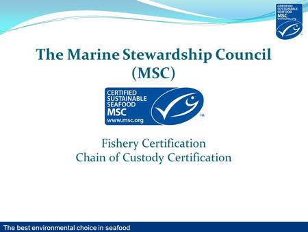 The Marine Stewardship Council (MSC) Fishery Certification Chain of Custody Certification The best environmental choice in seafood.