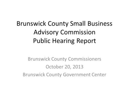 Brunswick County Small Business Advisory Commission Public Hearing Report Brunswick County Commissioners October 20, 2013 Brunswick County Government Center.
