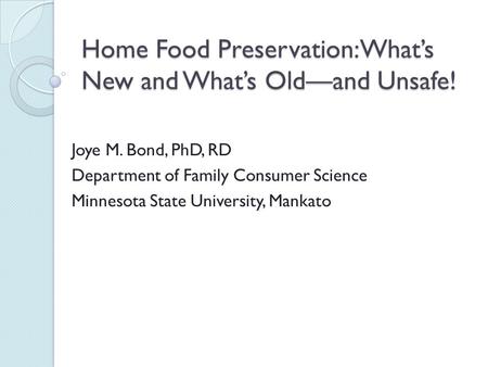 Home Food Preservation: What’s New and What’s Old—and Unsafe! Joye M. Bond, PhD, RD Department of Family Consumer Science Minnesota State University, Mankato.