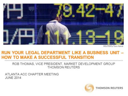 RUN YOUR LEGAL DEPARTMENT LIKE A BUSINESS UNIT – HOW TO MAKE A SUCCESSFUL TRANSITION ROB THOMAS, VICE PRESIDENT, MARKET DEVELOPMENT GROUP THOMSON REUTERS.
