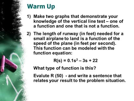 Warm Up 1)Make two graphs that demonstrate your knowledge of the vertical line test – one of a function and one that is not a function. 2)The length of.