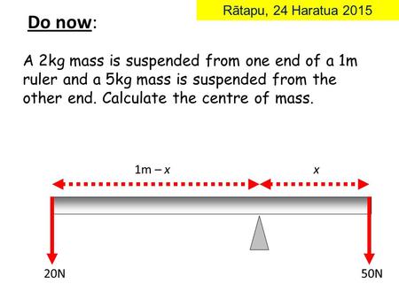A 2kg mass is suspended from one end of a 1m ruler and a 5kg mass is suspended from the other end. Calculate the centre of mass. x 20N50N 1m – x Do now: